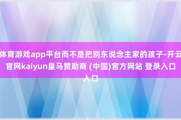 体育游戏app平台而不是把别东说念主家的孩子-开云官网kaiyun皇马赞助商 (中国)官方网站 登录入口