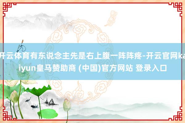 开云体育有东说念主先是右上腹一阵阵疼-开云官网kaiyun皇马赞助商 (中国)官方网站 登录入口