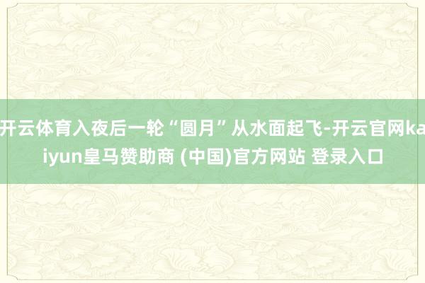 开云体育入夜后一轮“圆月”从水面起飞-开云官网kaiyun皇马赞助商 (中国)官方网站 登录入口