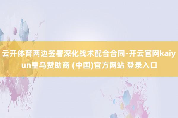 云开体育两边签署深化战术配合合同-开云官网kaiyun皇马赞助商 (中国)官方网站 登录入口