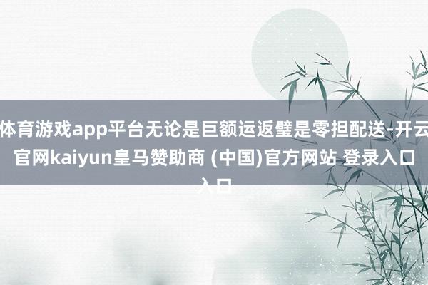 体育游戏app平台无论是巨额运返璧是零担配送-开云官网kaiyun皇马赞助商 (中国)官方网站 登录入口