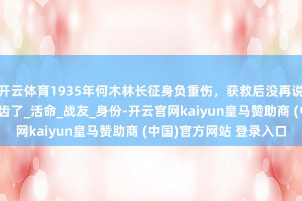 开云体育1935年何木林长征身负重伤,获救后没再说过话,时隔14年他启齿了_活命_战友_身份-开云官网kaiyun皇马赞助商 (中国)官方网站 登录入口