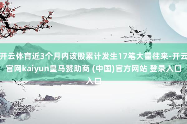 开云体育近3个月内该股累计发生17笔大量往来-开云官网kaiyun皇马赞助商 (中国)官方网站 登录入口