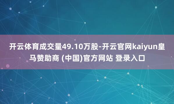 开云体育成交量49.10万股-开云官网kaiyun皇马赞助商 (中国)官方网站 登录入口