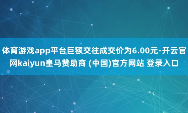 体育游戏app平台巨额交往成交价为6.00元-开云官网kaiyun皇马赞助商 (中国)官方网站 登录入口