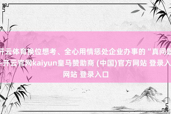 开云体育换位想考、全心用情惩处企业办事的“真问题”-开云官网kaiyun皇马赞助商 (中国)官方网站 登录入口