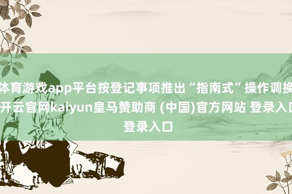 体育游戏app平台按登记事项推出“指南式”操作调换-开云官网kaiyun皇马赞助商 (中国)官方网站 登录入口