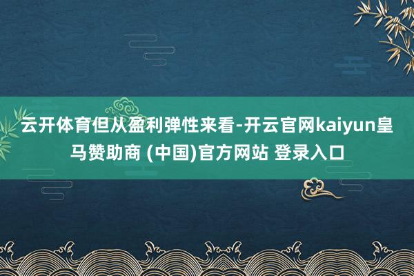 云开体育　　但从盈利弹性来看-开云官网kaiyun皇马赞助商 (中国)官方网站 登录入口