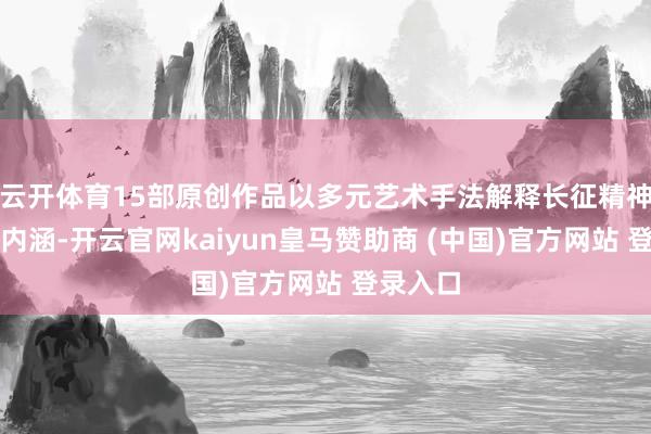 云开体育15部原创作品以多元艺术手法解释长征精神的期间内涵-开云官网kaiyun皇马赞助商 (中国)官方网站 登录入口