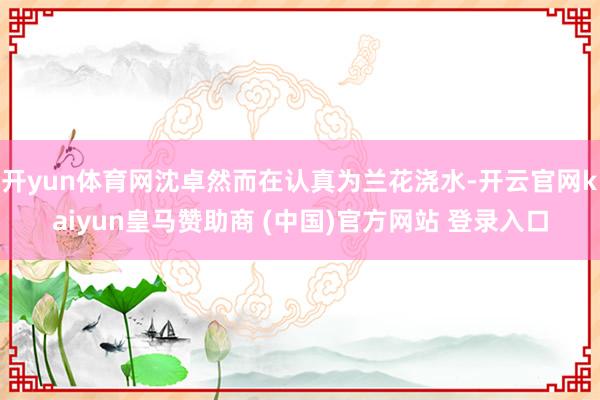 开yun体育网沈卓然而在认真为兰花浇水-开云官网kaiyun皇马赞助商 (中国)官方网站 登录入口