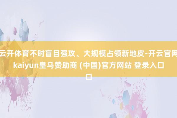 云开体育不时盲目强攻、大规模占领新地皮-开云官网kaiyun皇马赞助商 (中国)官方网站 登录入口