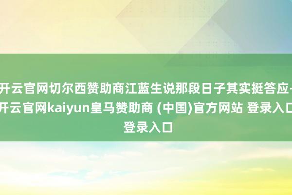 开云官网切尔西赞助商江蓝生说那段日子其实挺答应-开云官网kaiyun皇马赞助商 (中国)官方网站 登录入口