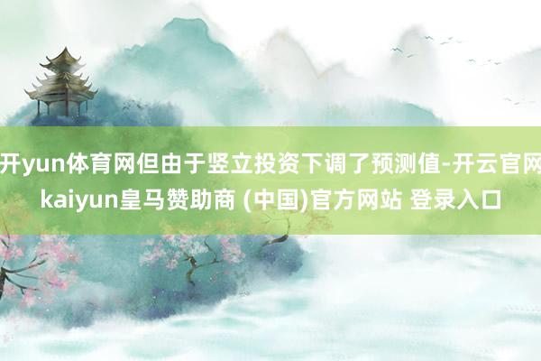 开yun体育网但由于竖立投资下调了预测值-开云官网kaiyun皇马赞助商 (中国)官方网站 登录入口