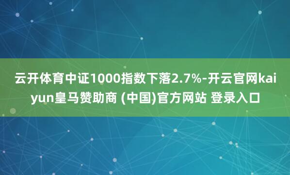 云开体育中证1000指数下落2.7%-开云官网kaiyun皇马赞助商 (中国)官方网站 登录入口