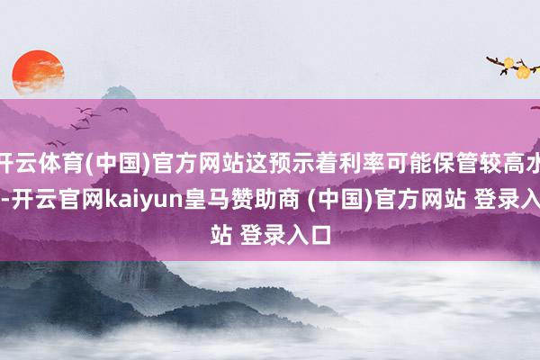 开云体育(中国)官方网站这预示着利率可能保管较高水平-开云官网kaiyun皇马赞助商 (中国)官方网站 登录入口