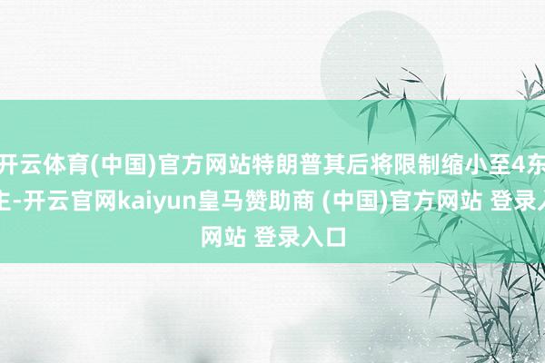 开云体育(中国)官方网站特朗普其后将限制缩小至4东谈主-开云官网kaiyun皇马赞助商 (中国)官方网站 登录入口