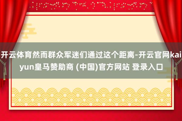 开云体育然而群众军迷们通过这个距离-开云官网kaiyun皇马赞助商 (中国)官方网站 登录入口