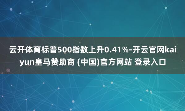 云开体育标普500指数上升0.41%-开云官网kaiyun皇马赞助商 (中国)官方网站 登录入口