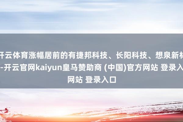 开云体育涨幅居前的有捷邦科技、长阳科技、想泉新材等-开云官网kaiyun皇马赞助商 (中国)官方网站 登录入口