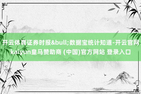 开云体育证券时报&bull;数据宝统计知道-开云官网kaiyun皇马赞助商 (中国)官方网站 登录入口