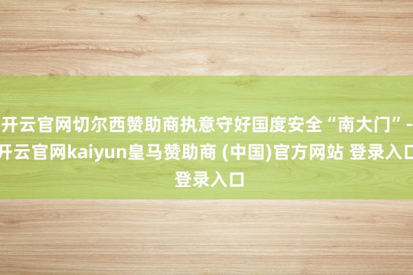 开云官网切尔西赞助商执意守好国度安全“南大门”-开云官网kaiyun皇马赞助商 (中国)官方网站 登录入口