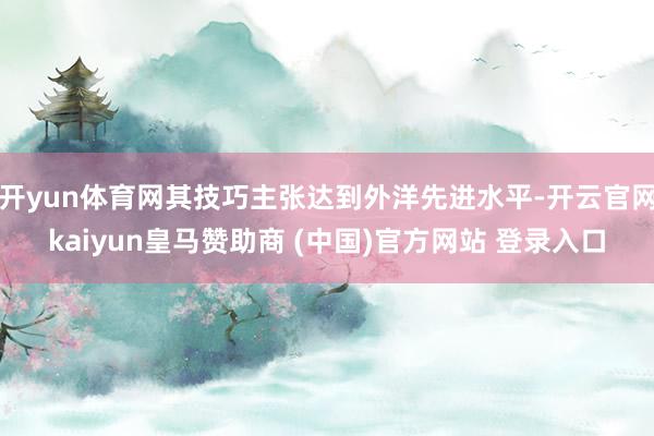 开yun体育网其技巧主张达到外洋先进水平-开云官网kaiyun皇马赞助商 (中国)官方网站 登录入口