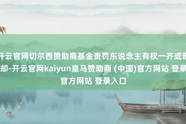 开云官网切尔西赞助商基金责罚东说念主有权一齐或部分拒却-开云官网kaiyun皇马赞助商 (中国)官方网站 登录入口