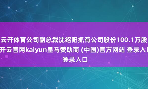 云开体育公司副总裁沈绍阳抓有公司股份100.1万股-开云官网kaiyun皇马赞助商 (中国)官方网站 登录入口