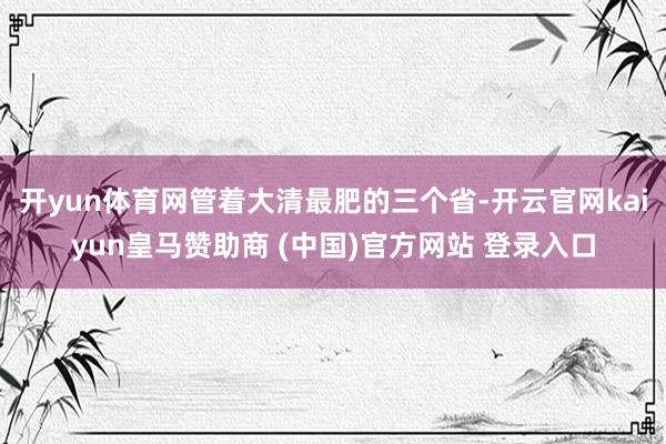 开yun体育网管着大清最肥的三个省-开云官网kaiyun皇马赞助商 (中国)官方网站 登录入口