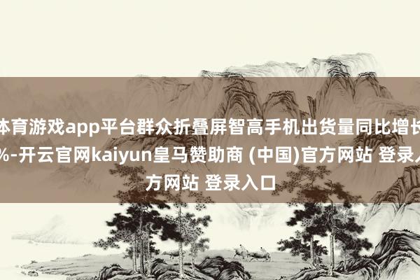 体育游戏app平台群众折叠屏智高手机出货量同比增长45%-开云官网kaiyun皇马赞助商 (中国)官方网站 登录入口