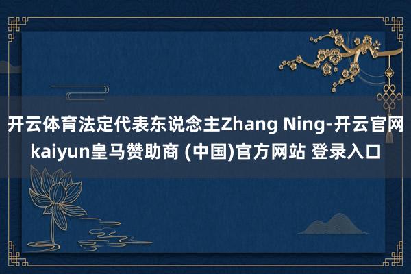 开云体育法定代表东说念主Zhang Ning-开云官网kaiyun皇马赞助商 (中国)官方网站 登录入口
