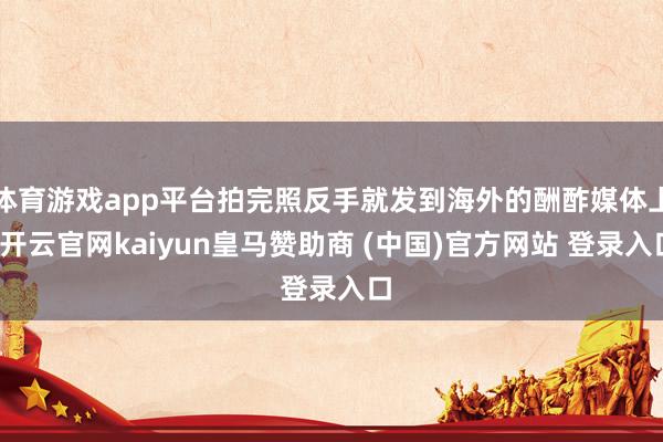体育游戏app平台拍完照反手就发到海外的酬酢媒体上-开云官网kaiyun皇马赞助商 (中国)官方网站 登录入口