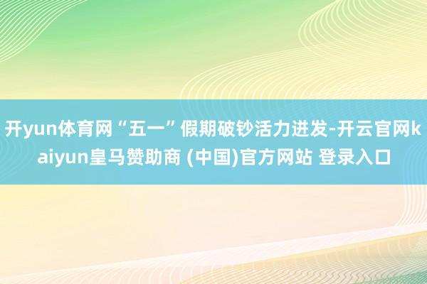 开yun体育网“五一”假期破钞活力迸发-开云官网kaiyun皇马赞助商 (中国)官方网站 登录入口