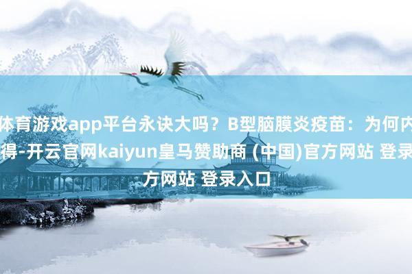 体育游戏app平台永诀大吗？B型脑膜炎疫苗：为何内地莫得-开云官网kaiyun皇马赞助商 (中国)官方网站 登录入口