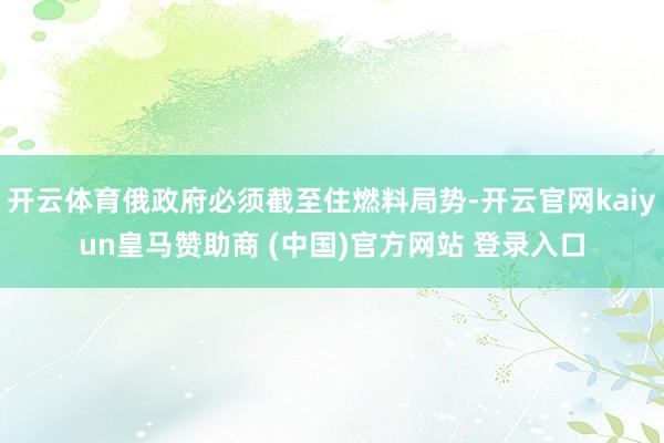 开云体育俄政府必须截至住燃料局势-开云官网kaiyun皇马赞助商 (中国)官方网站 登录入口
