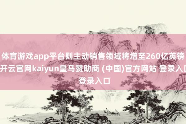 体育游戏app平台则主动销售领域将增至260亿英镑-开云官网kaiyun皇马赞助商 (中国)官方网站 登录入口