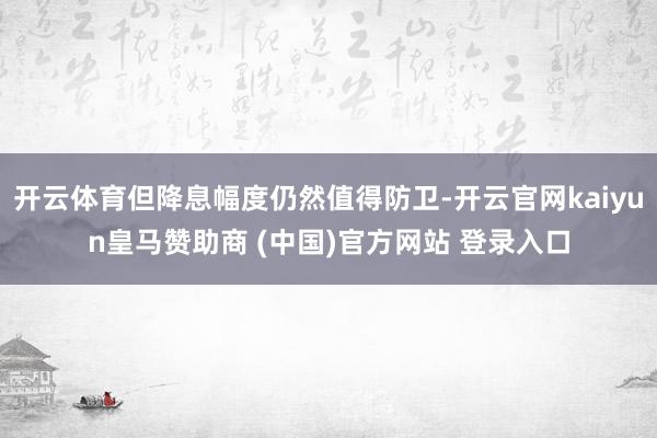 开云体育但降息幅度仍然值得防卫-开云官网kaiyun皇马赞助商 (中国)官方网站 登录入口