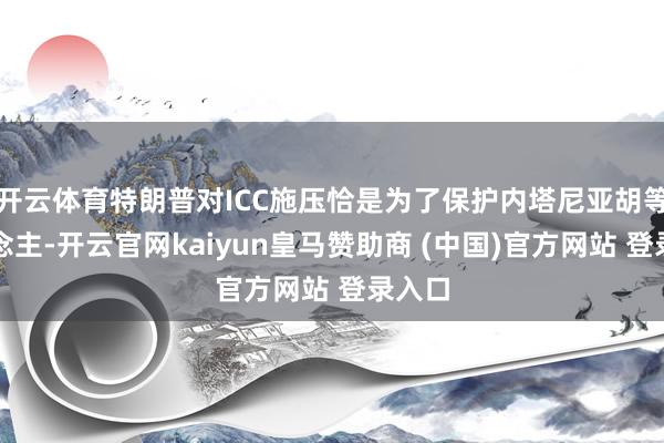 开云体育特朗普对ICC施压恰是为了保护内塔尼亚胡等东说念主-开云官网kaiyun皇马赞助商 (中国)官方网站 登录入口