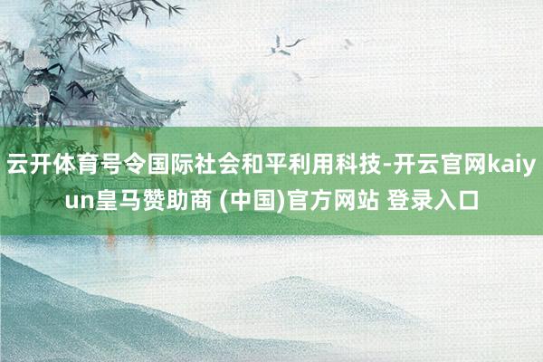 云开体育号令国际社会和平利用科技-开云官网kaiyun皇马赞助商 (中国)官方网站 登录入口